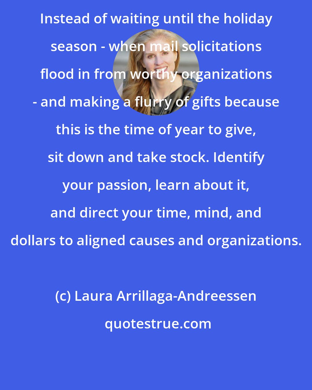 Laura Arrillaga-Andreessen: Instead of waiting until the holiday season - when mail solicitations flood in from worthy organizations - and making a flurry of gifts because this is the time of year to give, sit down and take stock. Identify your passion, learn about it, and direct your time, mind, and dollars to aligned causes and organizations.