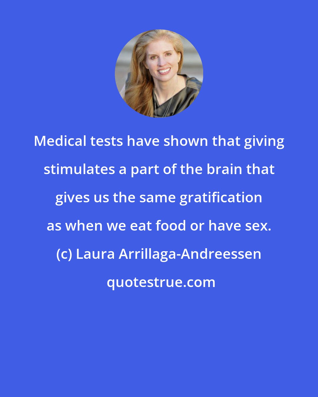 Laura Arrillaga-Andreessen: Medical tests have shown that giving stimulates a part of the brain that gives us the same gratification as when we eat food or have sex.