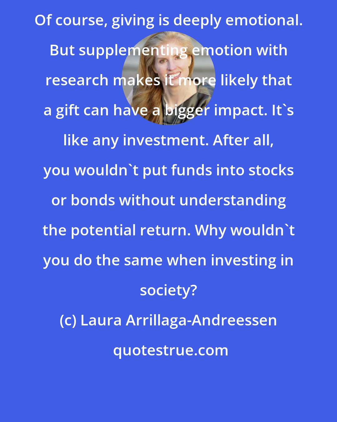 Laura Arrillaga-Andreessen: Of course, giving is deeply emotional. But supplementing emotion with research makes it more likely that a gift can have a bigger impact. It's like any investment. After all, you wouldn't put funds into stocks or bonds without understanding the potential return. Why wouldn't you do the same when investing in society?