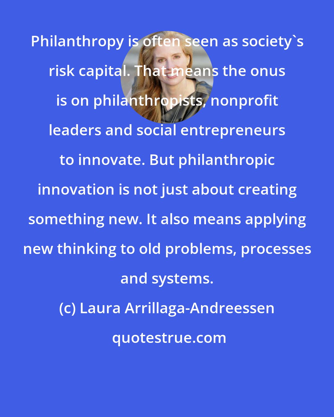 Laura Arrillaga-Andreessen: Philanthropy is often seen as society's risk capital. That means the onus is on philanthropists, nonprofit leaders and social entrepreneurs to innovate. But philanthropic innovation is not just about creating something new. It also means applying new thinking to old problems, processes and systems.