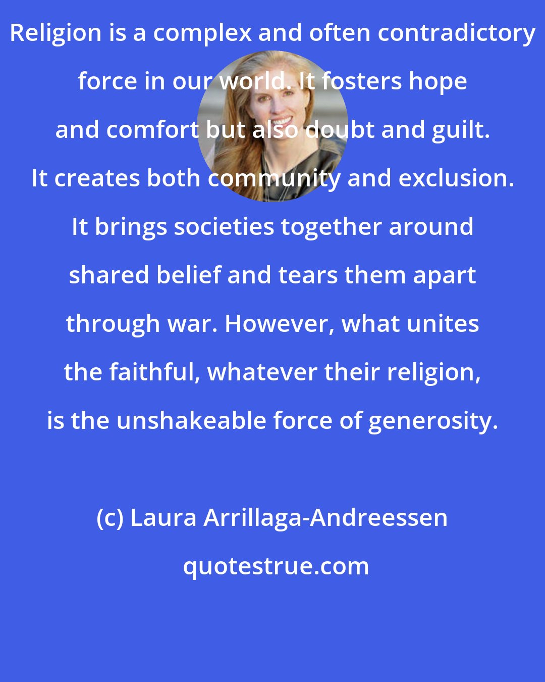 Laura Arrillaga-Andreessen: Religion is a complex and often contradictory force in our world. It fosters hope and comfort but also doubt and guilt. It creates both community and exclusion. It brings societies together around shared belief and tears them apart through war. However, what unites the faithful, whatever their religion, is the unshakeable force of generosity.