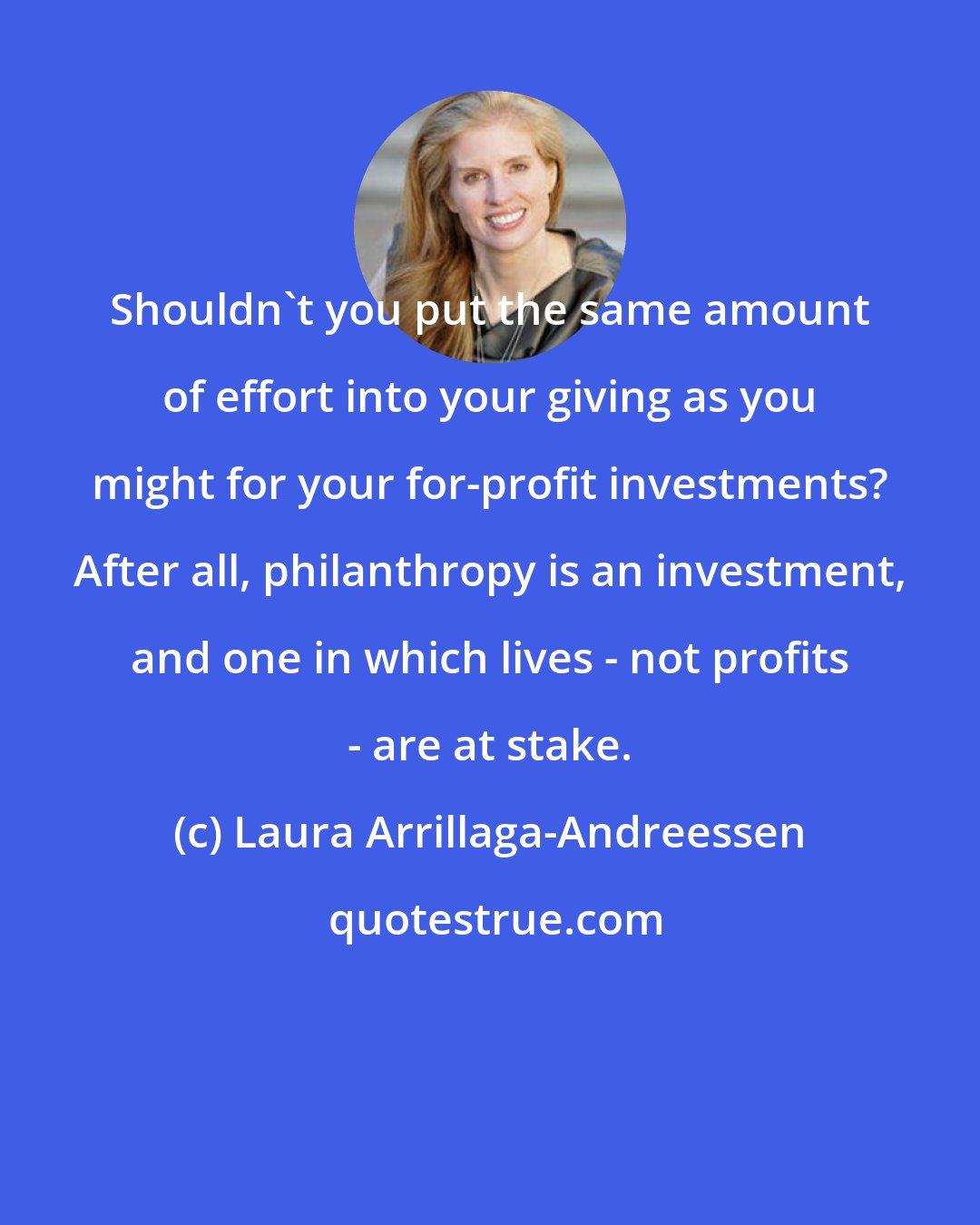 Laura Arrillaga-Andreessen: Shouldn't you put the same amount of effort into your giving as you might for your for-profit investments? After all, philanthropy is an investment, and one in which lives - not profits - are at stake.