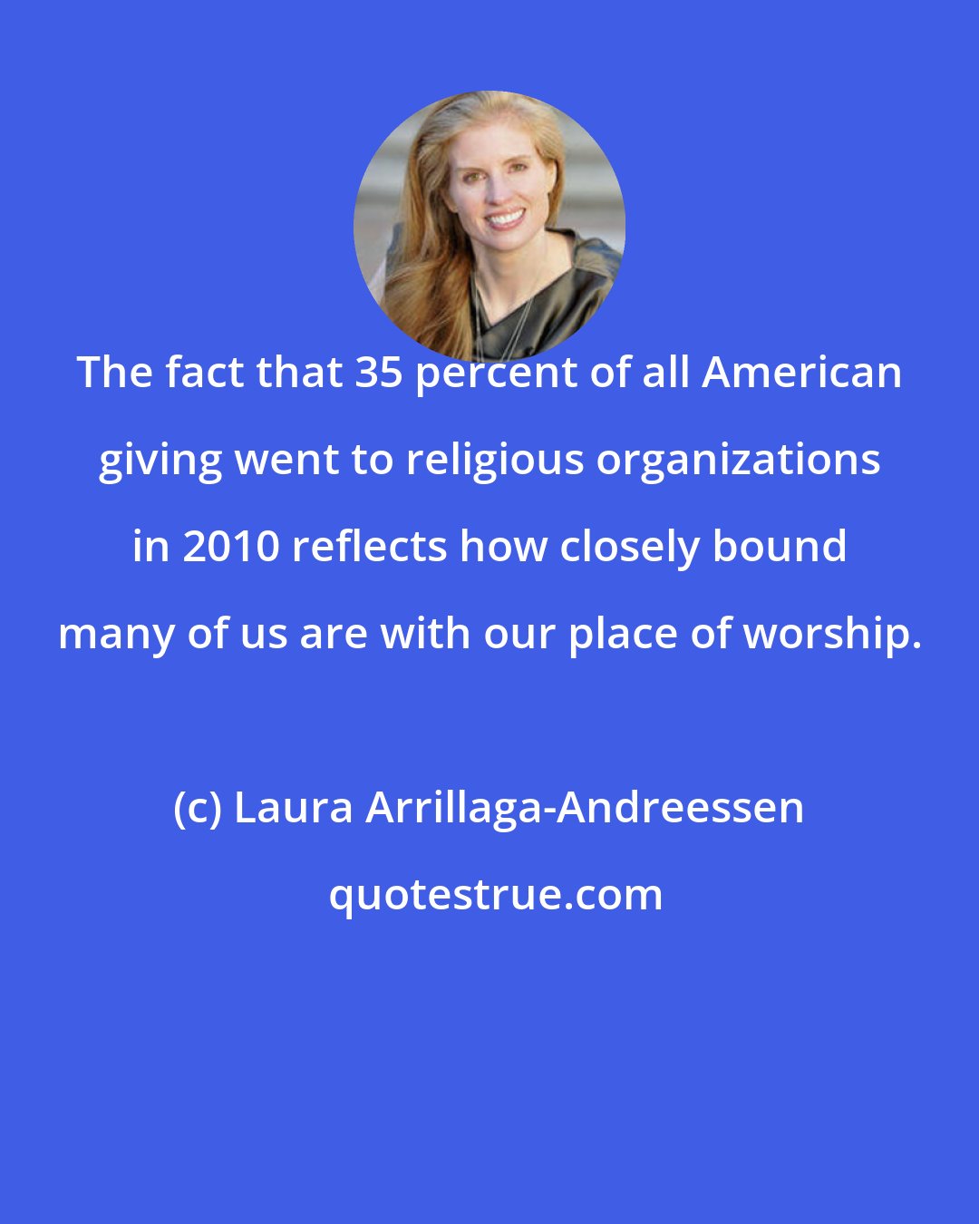 Laura Arrillaga-Andreessen: The fact that 35 percent of all American giving went to religious organizations in 2010 reflects how closely bound many of us are with our place of worship.