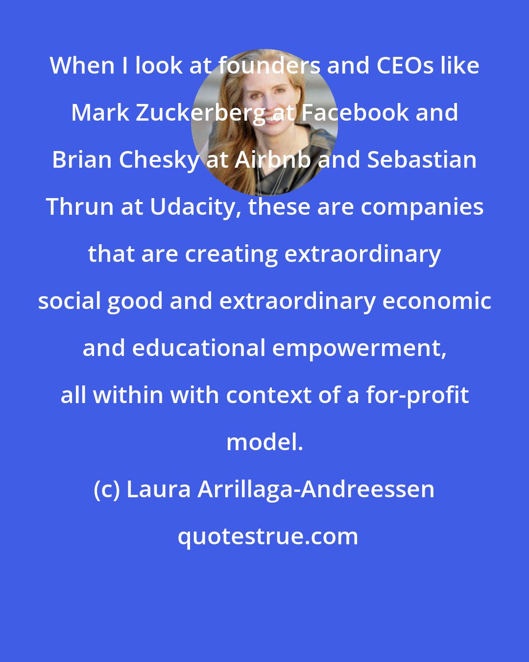 Laura Arrillaga-Andreessen: When I look at founders and CEOs like Mark Zuckerberg at Facebook and Brian Chesky at Airbnb and Sebastian Thrun at Udacity, these are companies that are creating extraordinary social good and extraordinary economic and educational empowerment, all within with context of a for-profit model.