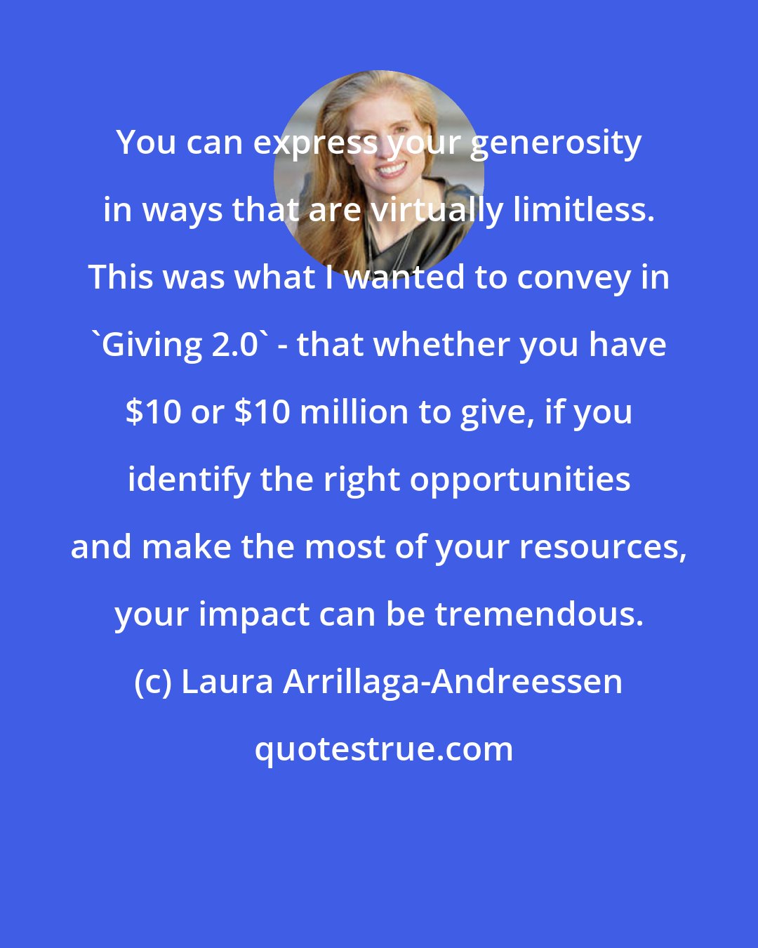 Laura Arrillaga-Andreessen: You can express your generosity in ways that are virtually limitless. This was what I wanted to convey in 'Giving 2.0' - that whether you have $10 or $10 million to give, if you identify the right opportunities and make the most of your resources, your impact can be tremendous.