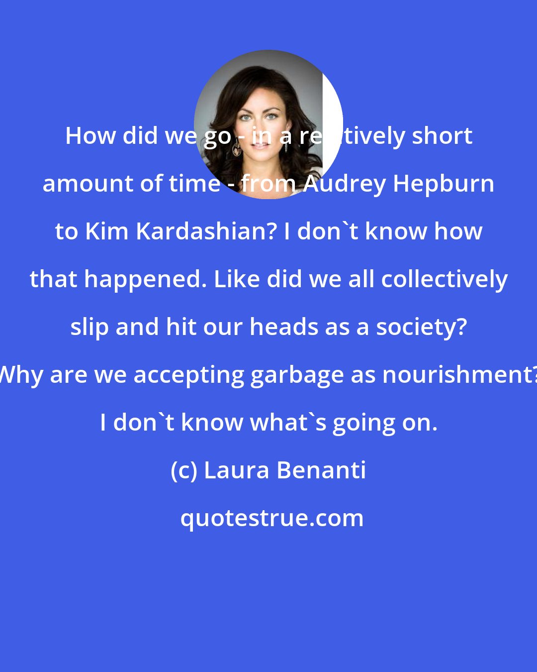 Laura Benanti: How did we go - in a relatively short amount of time - from Audrey Hepburn to Kim Kardashian? I don't know how that happened. Like did we all collectively slip and hit our heads as a society? Why are we accepting garbage as nourishment? I don't know what's going on.