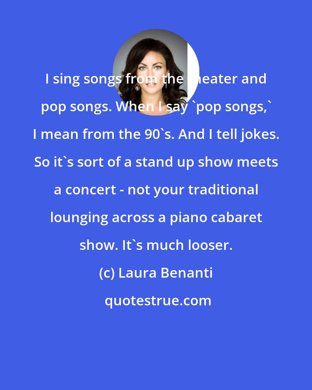 Laura Benanti: I sing songs from the theater and pop songs. When I say 'pop songs,' I mean from the 90's. And I tell jokes. So it's sort of a stand up show meets a concert - not your traditional lounging across a piano cabaret show. It's much looser.