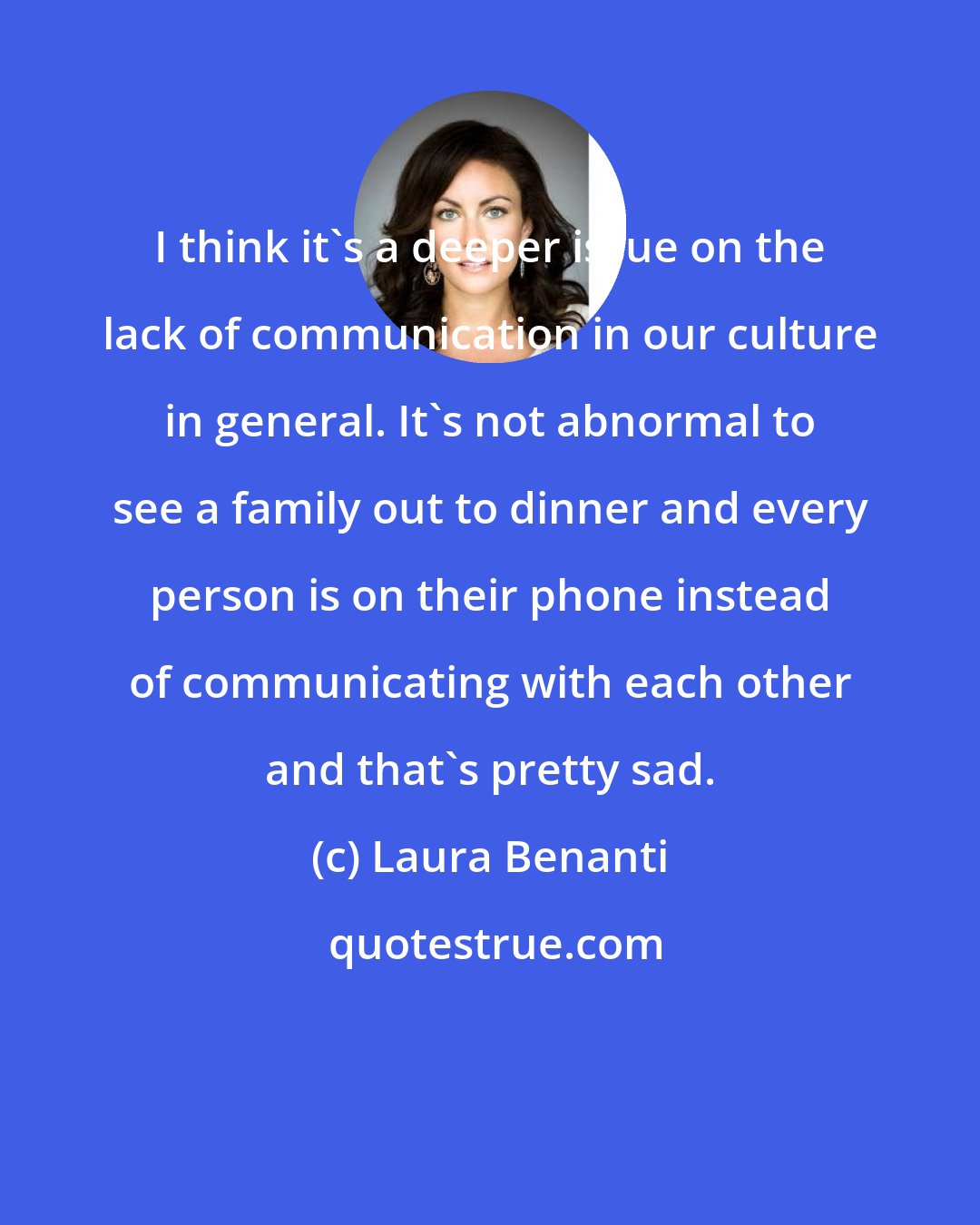 Laura Benanti: I think it's a deeper issue on the lack of communication in our culture in general. It's not abnormal to see a family out to dinner and every person is on their phone instead of communicating with each other and that's pretty sad.