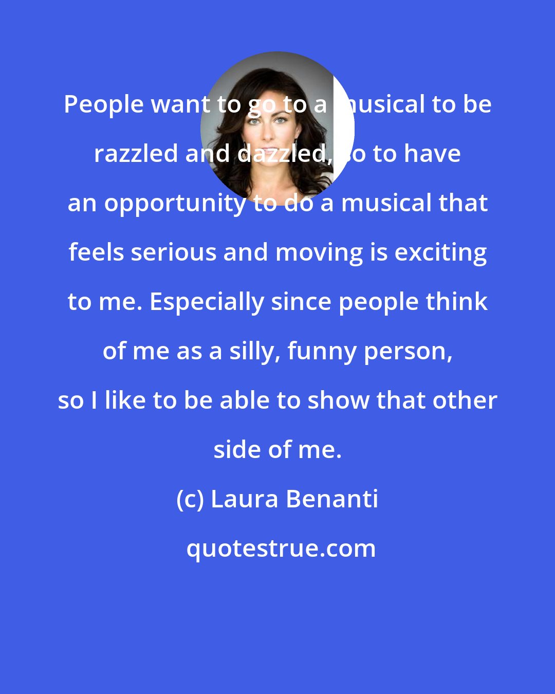 Laura Benanti: People want to go to a musical to be razzled and dazzled, so to have an opportunity to do a musical that feels serious and moving is exciting to me. Especially since people think of me as a silly, funny person, so I like to be able to show that other side of me.