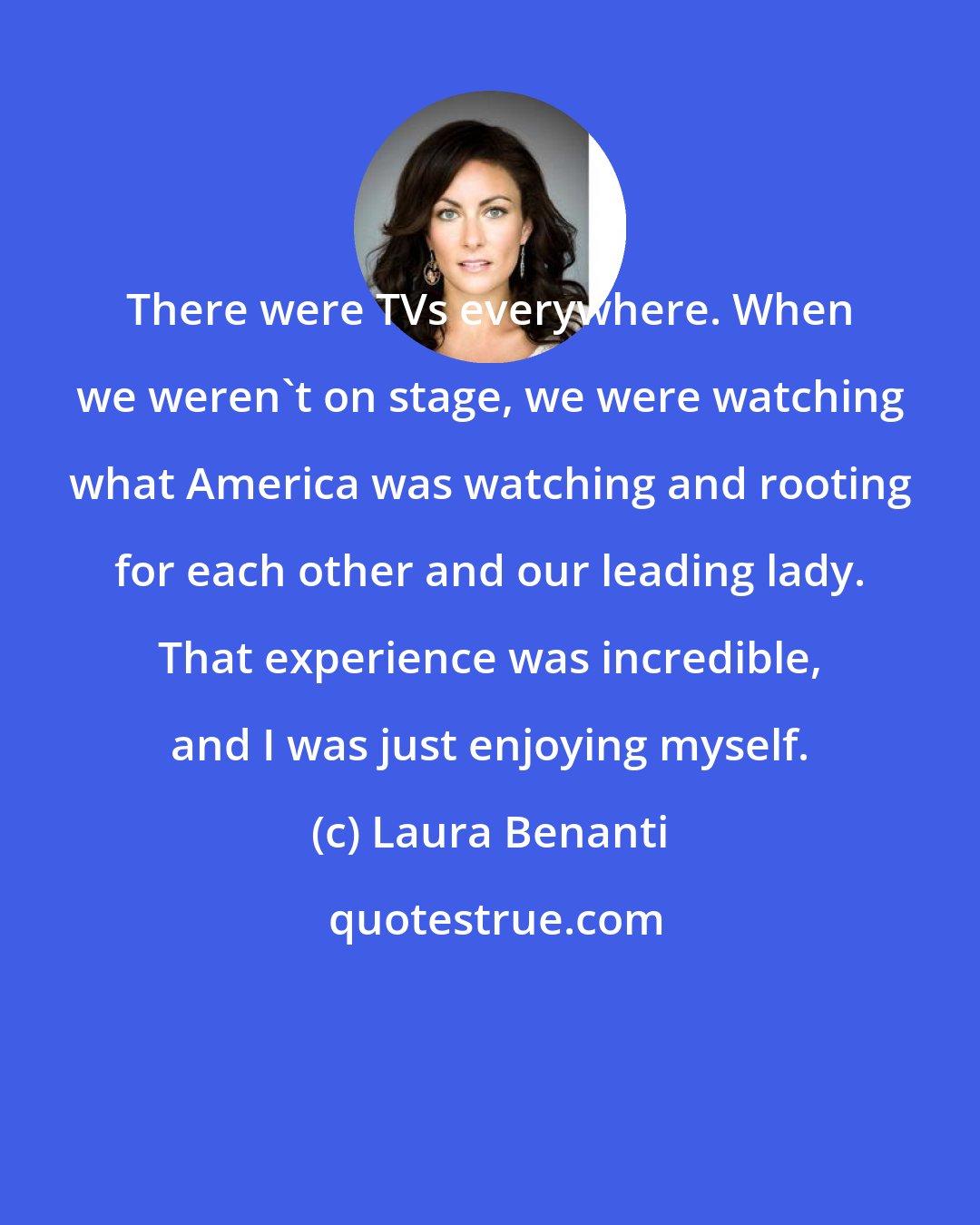 Laura Benanti: There were TVs everywhere. When we weren't on stage, we were watching what America was watching and rooting for each other and our leading lady. That experience was incredible, and I was just enjoying myself.