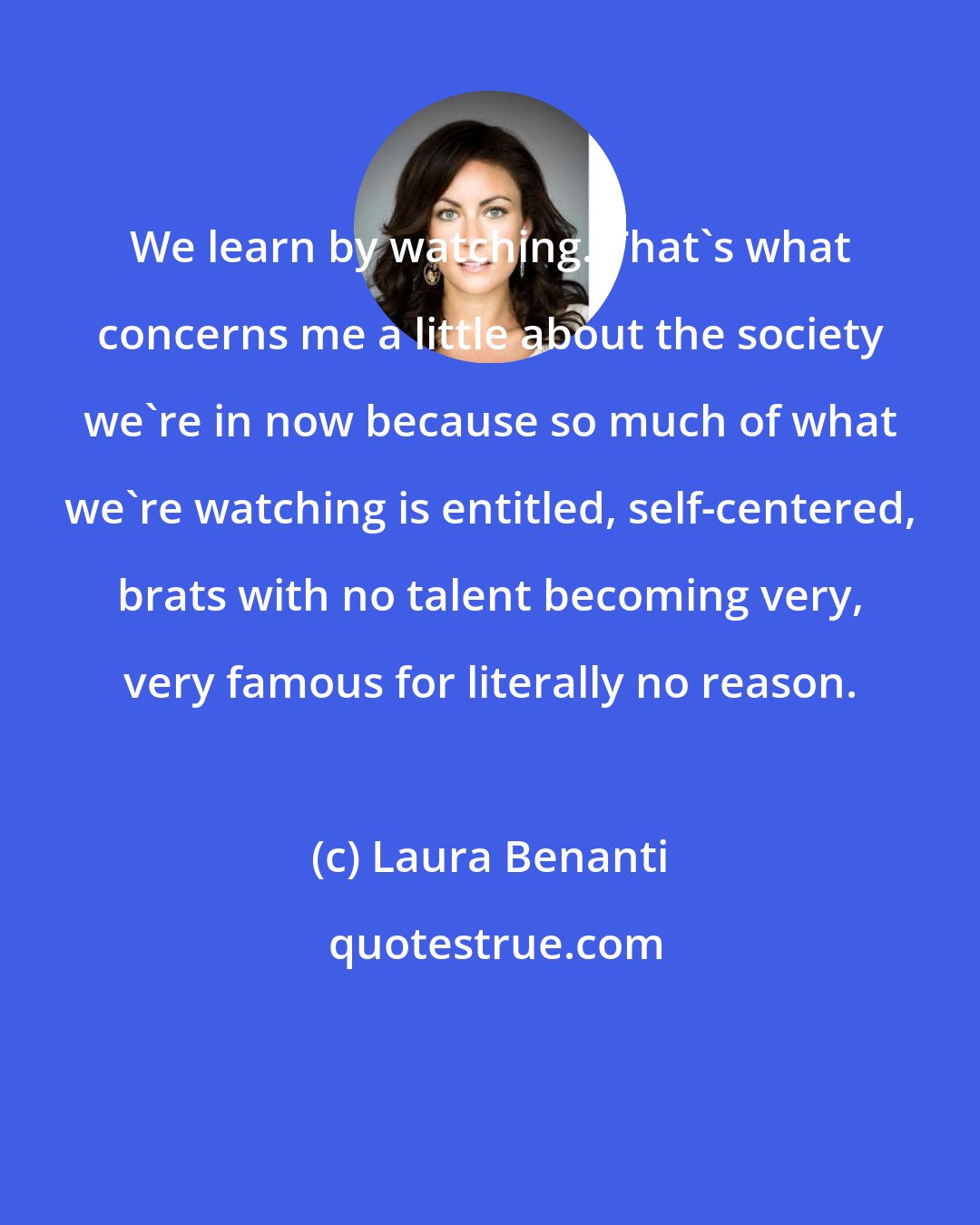 Laura Benanti: We learn by watching. That's what concerns me a little about the society we're in now because so much of what we're watching is entitled, self-centered, brats with no talent becoming very, very famous for literally no reason.