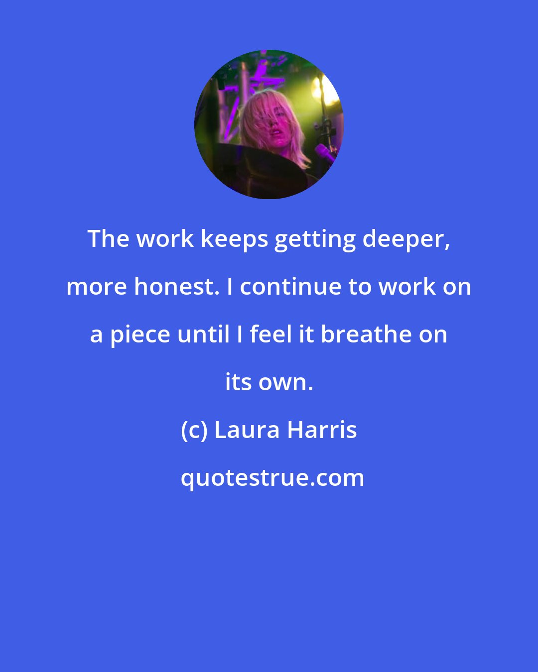 Laura Harris: The work keeps getting deeper, more honest. I continue to work on a piece until I feel it breathe on its own.