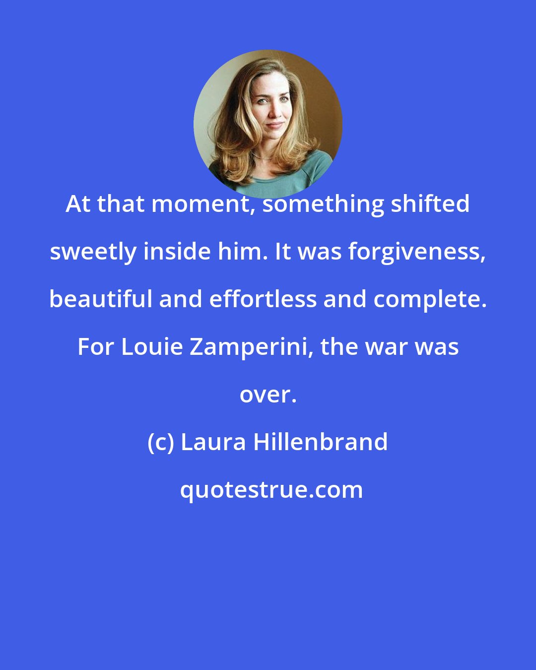 Laura Hillenbrand: At that moment, something shifted sweetly inside him. It was forgiveness, beautiful and effortless and complete. For Louie Zamperini, the war was over.