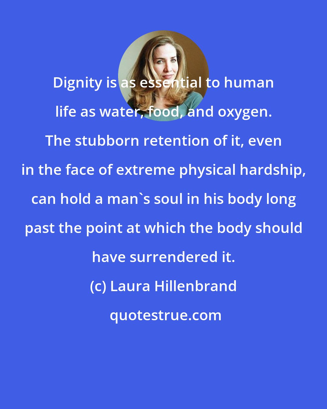 Laura Hillenbrand: Dignity is as essential to human life as water, food, and oxygen. The stubborn retention of it, even in the face of extreme physical hardship, can hold a man's soul in his body long past the point at which the body should have surrendered it.