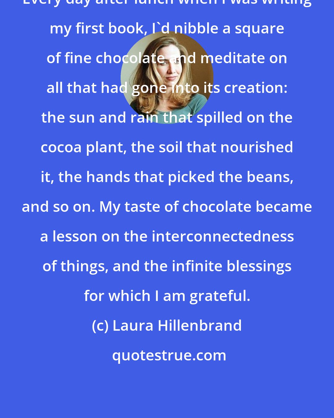 Laura Hillenbrand: Every day after lunch when I was writing my first book, I'd nibble a square of fine chocolate and meditate on all that had gone into its creation: the sun and rain that spilled on the cocoa plant, the soil that nourished it, the hands that picked the beans, and so on. My taste of chocolate became a lesson on the interconnectedness of things, and the infinite blessings for which I am grateful.