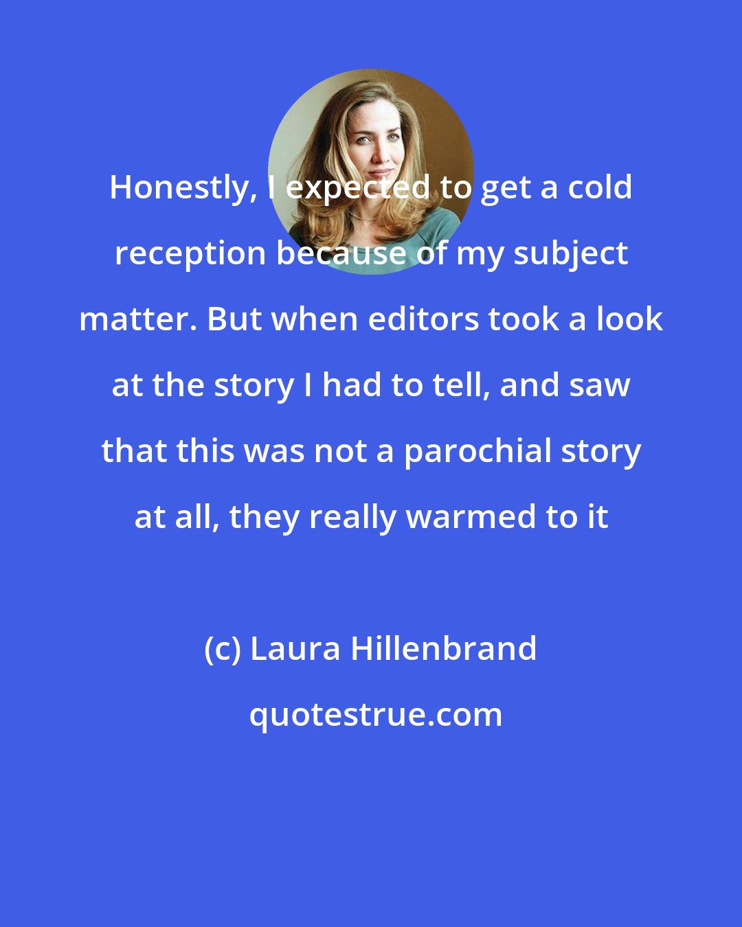 Laura Hillenbrand: Honestly, I expected to get a cold reception because of my subject matter. But when editors took a look at the story I had to tell, and saw that this was not a parochial story at all, they really warmed to it