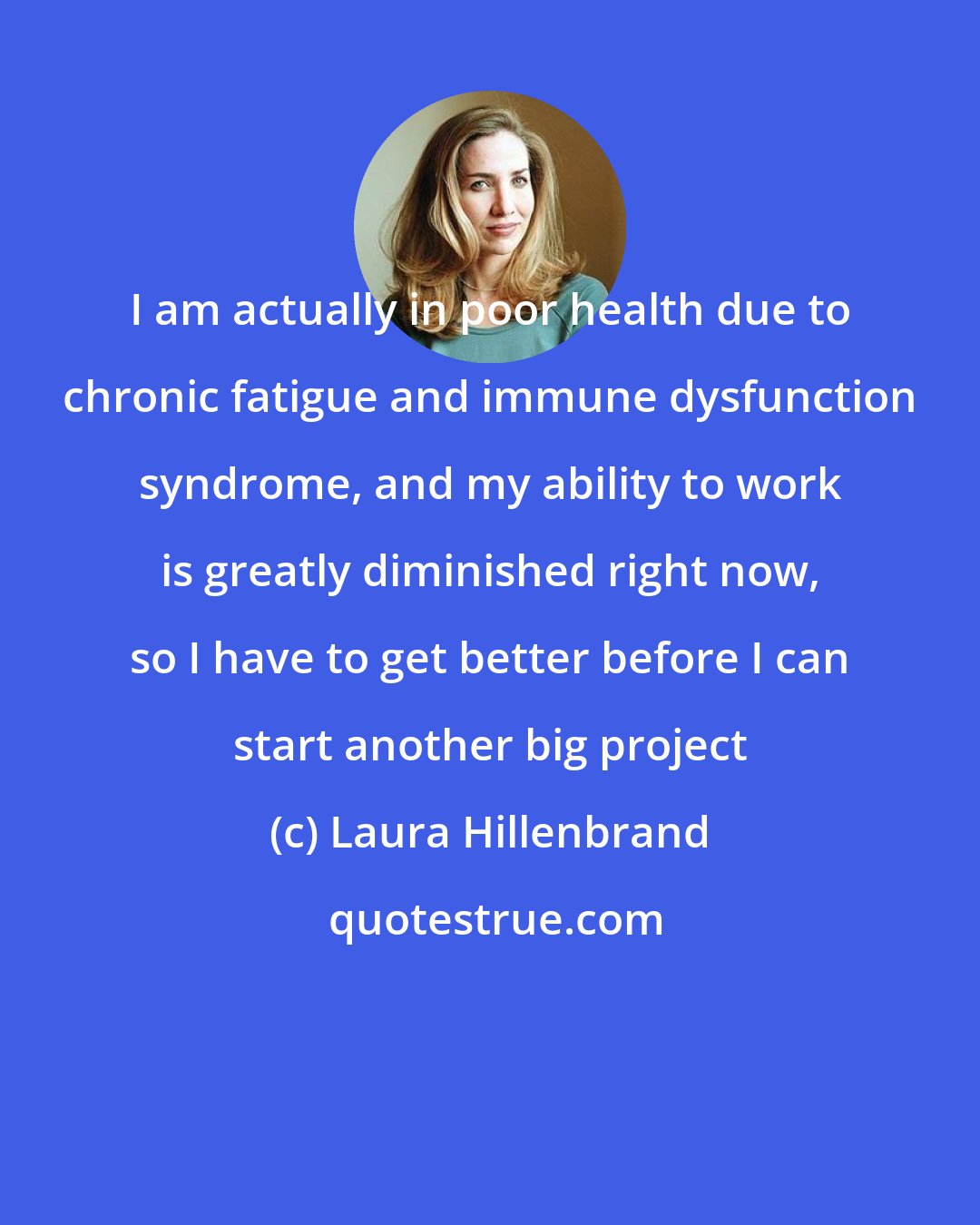 Laura Hillenbrand: I am actually in poor health due to chronic fatigue and immune dysfunction syndrome, and my ability to work is greatly diminished right now, so I have to get better before I can start another big project