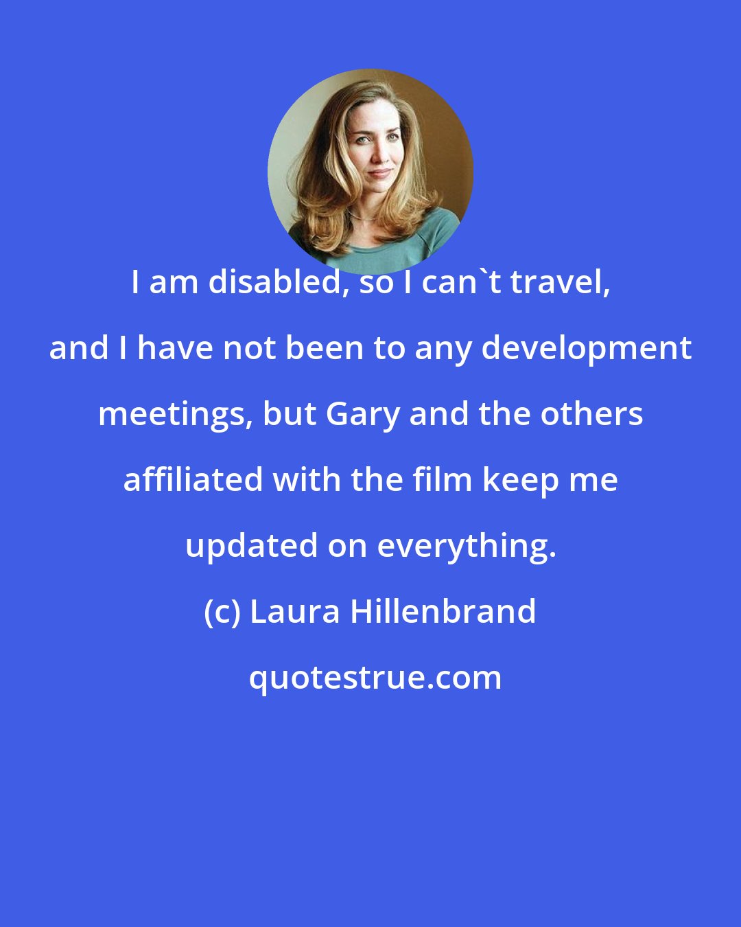 Laura Hillenbrand: I am disabled, so I can't travel, and I have not been to any development meetings, but Gary and the others affiliated with the film keep me updated on everything.