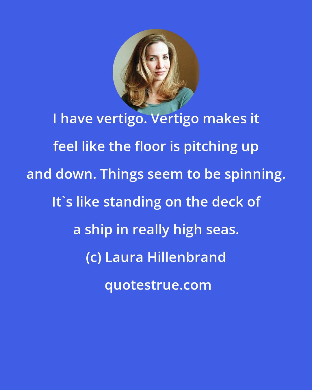 Laura Hillenbrand: I have vertigo. Vertigo makes it feel like the floor is pitching up and down. Things seem to be spinning. It's like standing on the deck of a ship in really high seas.