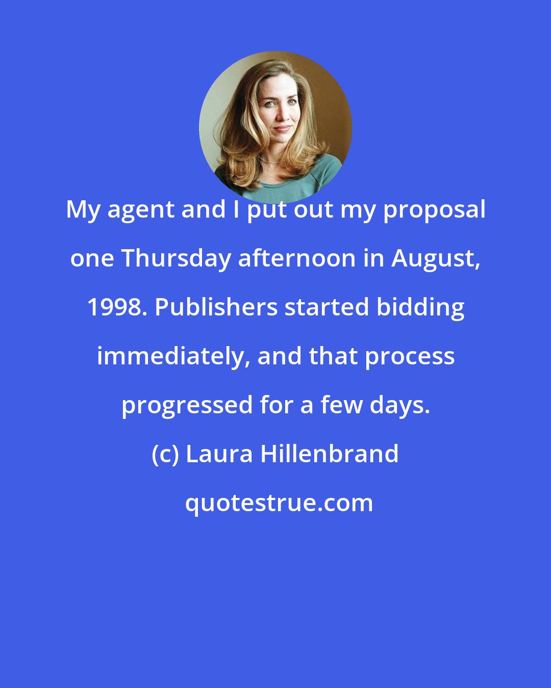 Laura Hillenbrand: My agent and I put out my proposal one Thursday afternoon in August, 1998. Publishers started bidding immediately, and that process progressed for a few days.