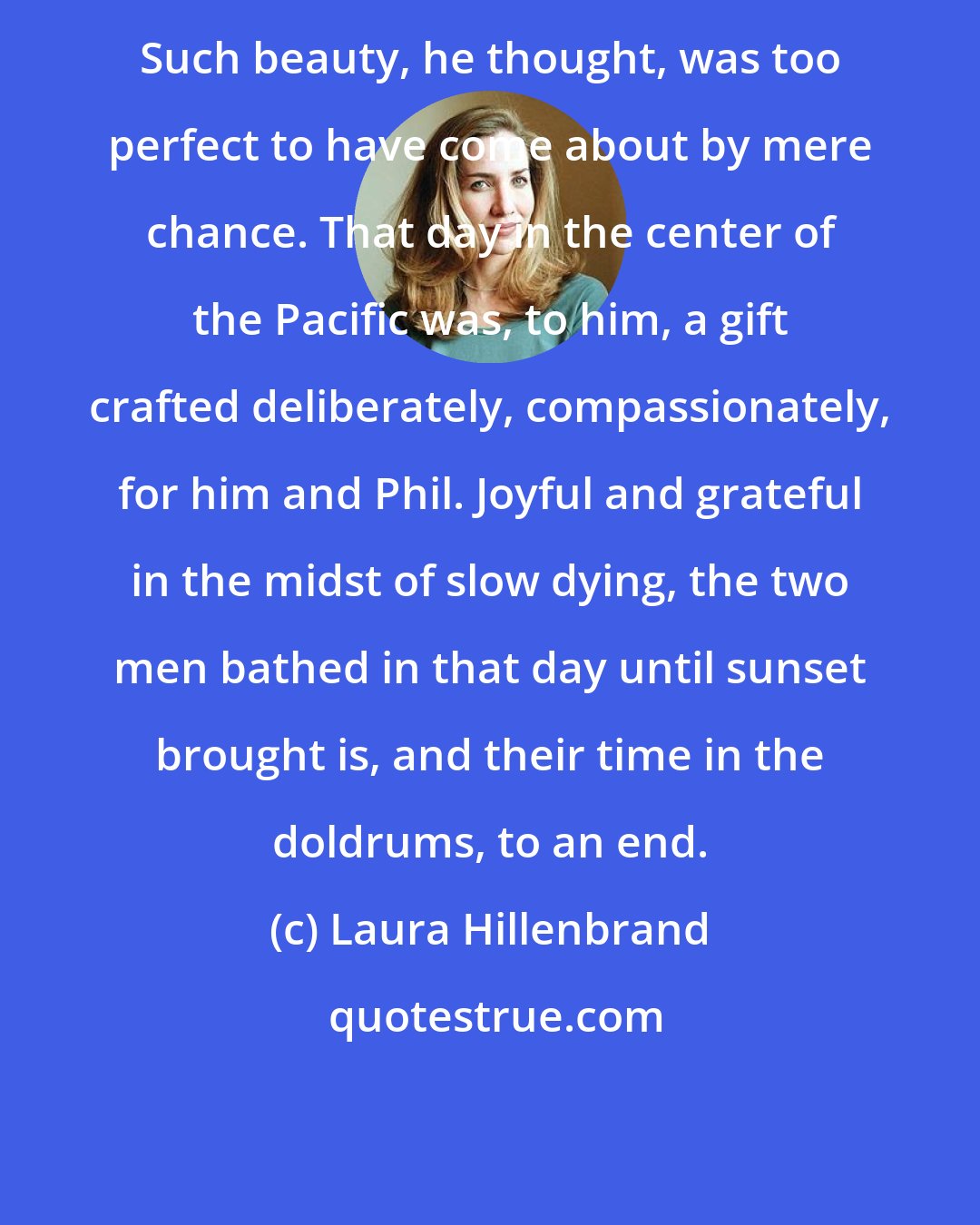 Laura Hillenbrand: Such beauty, he thought, was too perfect to have come about by mere chance. That day in the center of the Pacific was, to him, a gift crafted deliberately, compassionately, for him and Phil. Joyful and grateful in the midst of slow dying, the two men bathed in that day until sunset brought is, and their time in the doldrums, to an end.