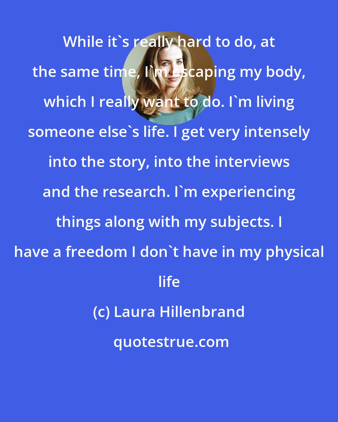 Laura Hillenbrand: While it's really hard to do, at the same time, I'm escaping my body, which I really want to do. I'm living someone else's life. I get very intensely into the story, into the interviews and the research. I'm experiencing things along with my subjects. I have a freedom I don't have in my physical life