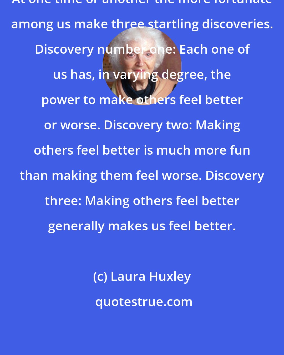 Laura Huxley: At one time or another the more fortunate among us make three startling discoveries. Discovery number one: Each one of us has, in varying degree, the power to make others feel better or worse. Discovery two: Making others feel better is much more fun than making them feel worse. Discovery three: Making others feel better generally makes us feel better.