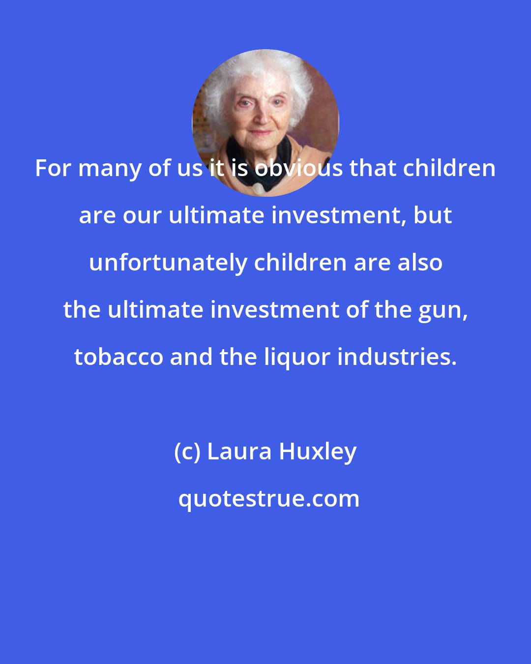 Laura Huxley: For many of us it is obvious that children are our ultimate investment, but unfortunately children are also the ultimate investment of the gun, tobacco and the liquor industries.