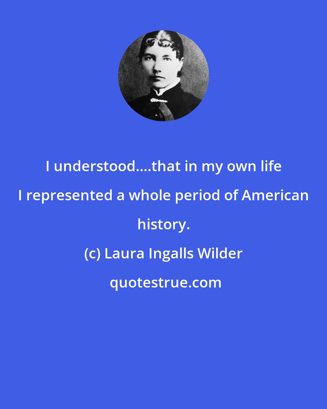 Laura Ingalls Wilder: I understood....that in my own life I represented a whole period of American history.