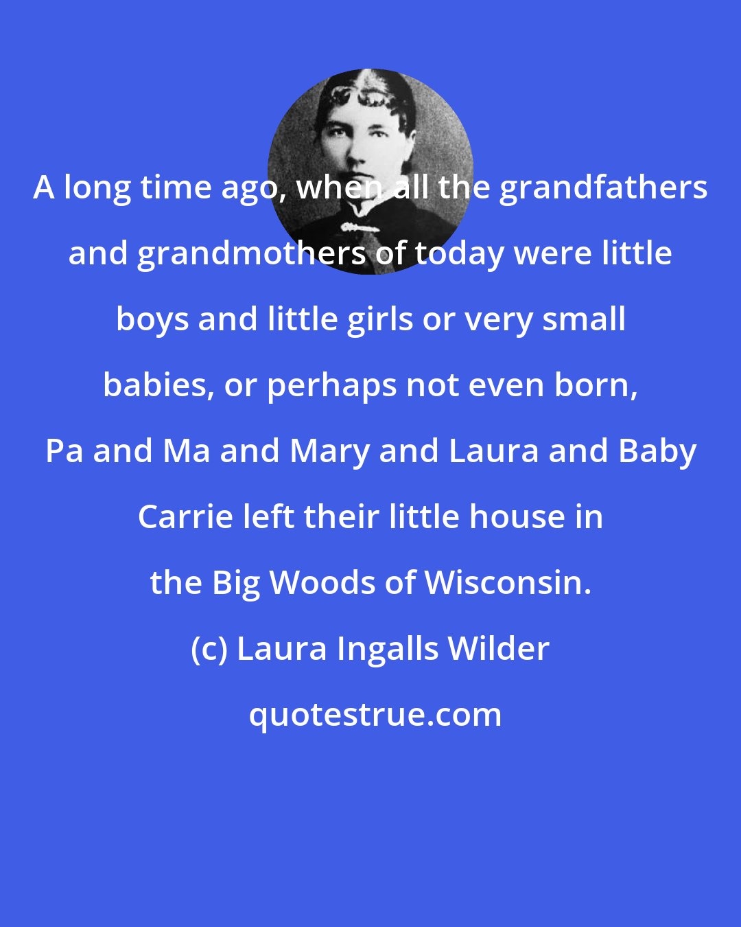 Laura Ingalls Wilder: A long time ago, when all the grandfathers and grandmothers of today were little boys and little girls or very small babies, or perhaps not even born, Pa and Ma and Mary and Laura and Baby Carrie left their little house in the Big Woods of Wisconsin.