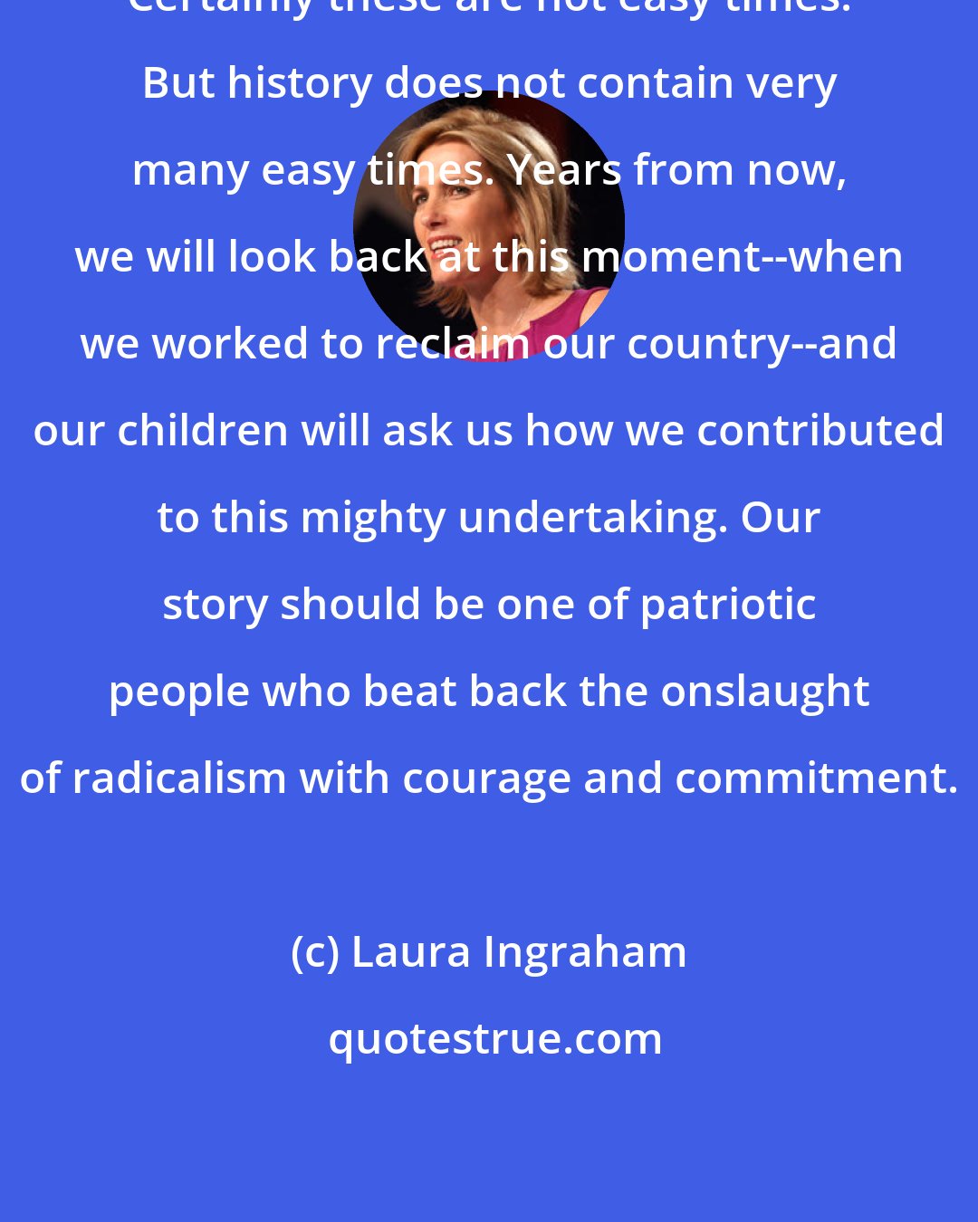 Laura Ingraham: Certainly these are not easy times. But history does not contain very many easy times. Years from now, we will look back at this moment--when we worked to reclaim our country--and our children will ask us how we contributed to this mighty undertaking. Our story should be one of patriotic people who beat back the onslaught of radicalism with courage and commitment.