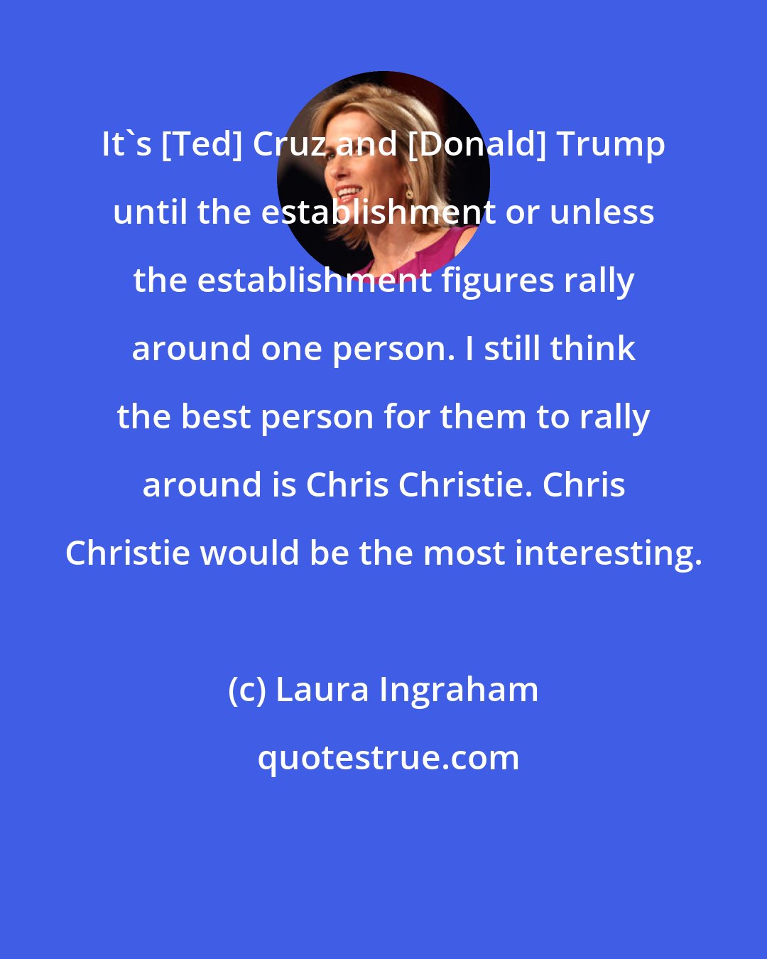 Laura Ingraham: It's [Ted] Cruz and [Donald] Trump until the establishment or unless the establishment figures rally around one person. I still think the best person for them to rally around is Chris Christie. Chris Christie would be the most interesting.