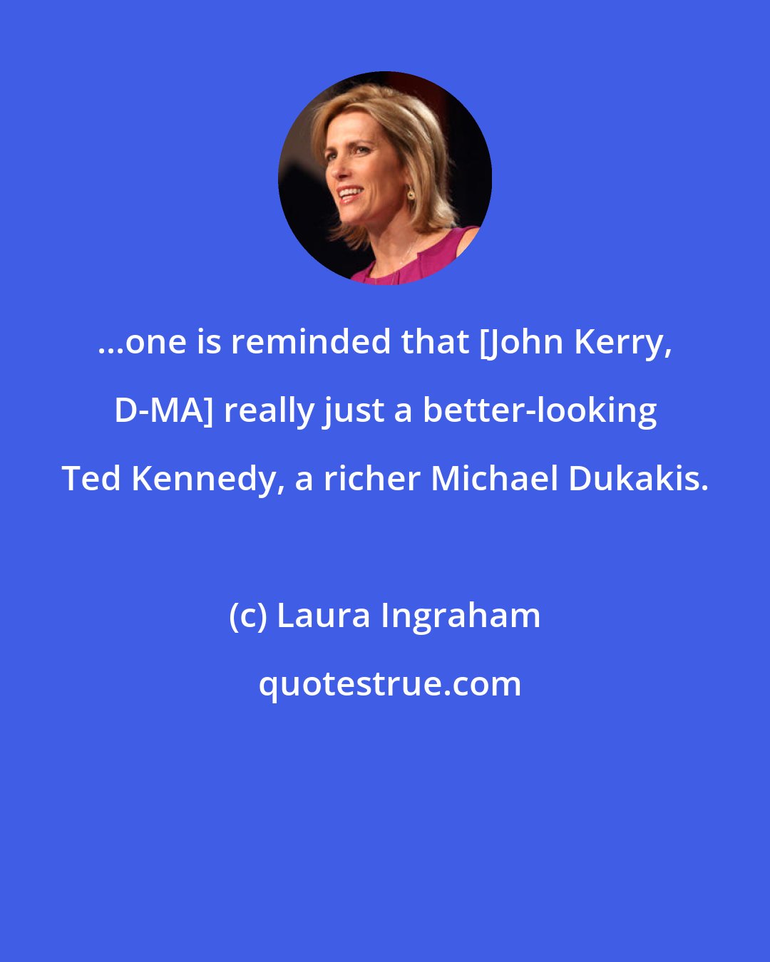 Laura Ingraham: ...one is reminded that [John Kerry, D-MA] really just a better-looking Ted Kennedy, a richer Michael Dukakis.