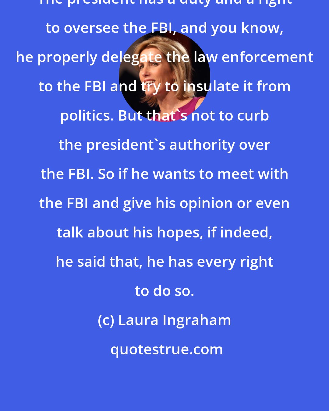 Laura Ingraham: The president has a duty and a right to oversee the FBI, and you know, he properly delegate the law enforcement to the FBI and try to insulate it from politics. But that's not to curb the president's authority over the FBI. So if he wants to meet with the FBI and give his opinion or even talk about his hopes, if indeed, he said that, he has every right to do so.