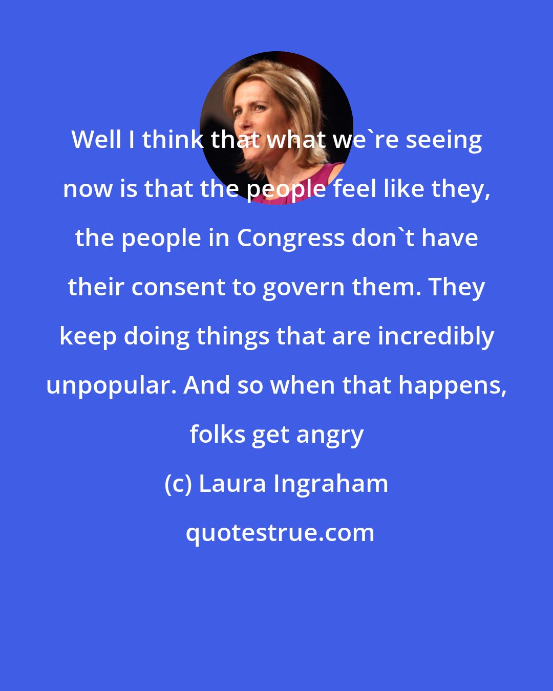 Laura Ingraham: Well I think that what we're seeing now is that the people feel like they, the people in Congress don't have their consent to govern them. They keep doing things that are incredibly unpopular. And so when that happens, folks get angry