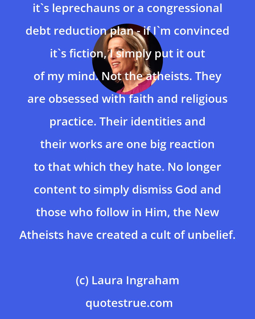 Laura Ingraham: When did atheists become so evangelical? I mean, if you don't believe something to be true, wouldn't you just ignore it? That's certainly what I do. Whether it's leprechauns or a congressional debt reduction plan - if I'm convinced it's fiction, I simply put it out of my mind. Not the atheists. They are obsessed with faith and religious practice. Their identities and their works are one big reaction to that which they hate. No longer content to simply dismiss God and those who follow in Him, the New Atheists have created a cult of unbelief.
