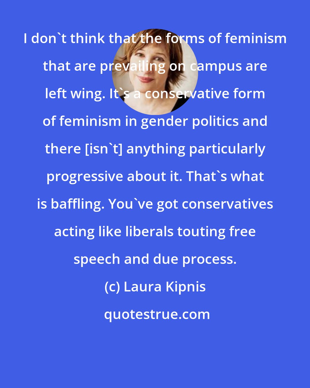Laura Kipnis: I don't think that the forms of feminism that are prevailing on campus are left wing. It's a conservative form of feminism in gender politics and there [isn't] anything particularly progressive about it. That's what is baffling. You've got conservatives acting like liberals touting free speech and due process.