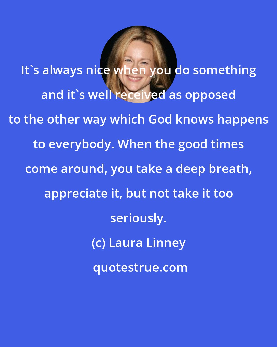 Laura Linney: It's always nice when you do something and it's well received as opposed to the other way which God knows happens to everybody. When the good times come around, you take a deep breath, appreciate it, but not take it too seriously.