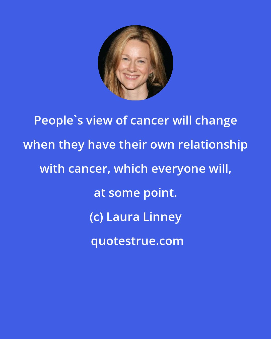 Laura Linney: People's view of cancer will change when they have their own relationship with cancer, which everyone will, at some point.