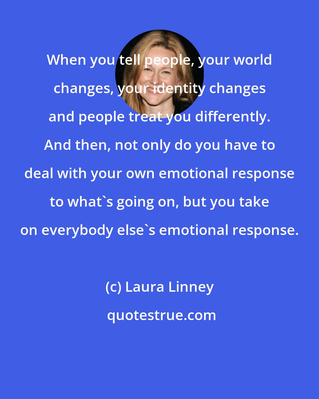 Laura Linney: When you tell people, your world changes, your identity changes and people treat you differently. And then, not only do you have to deal with your own emotional response to what's going on, but you take on everybody else's emotional response.