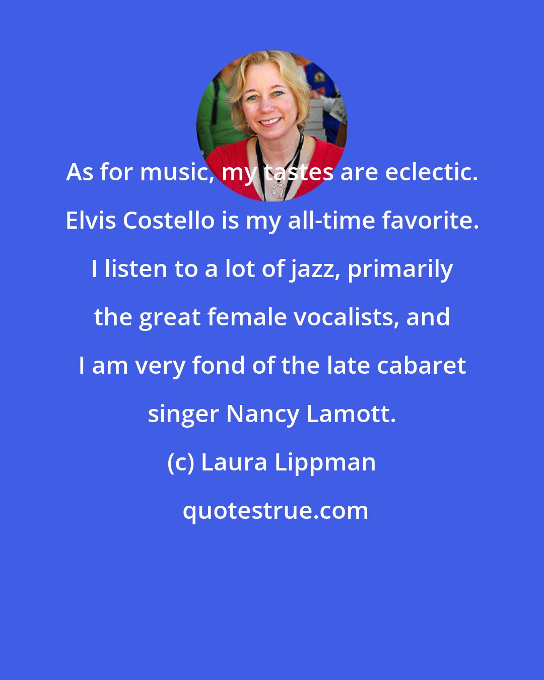 Laura Lippman: As for music, my tastes are eclectic. Elvis Costello is my all-time favorite. I listen to a lot of jazz, primarily the great female vocalists, and I am very fond of the late cabaret singer Nancy Lamott.