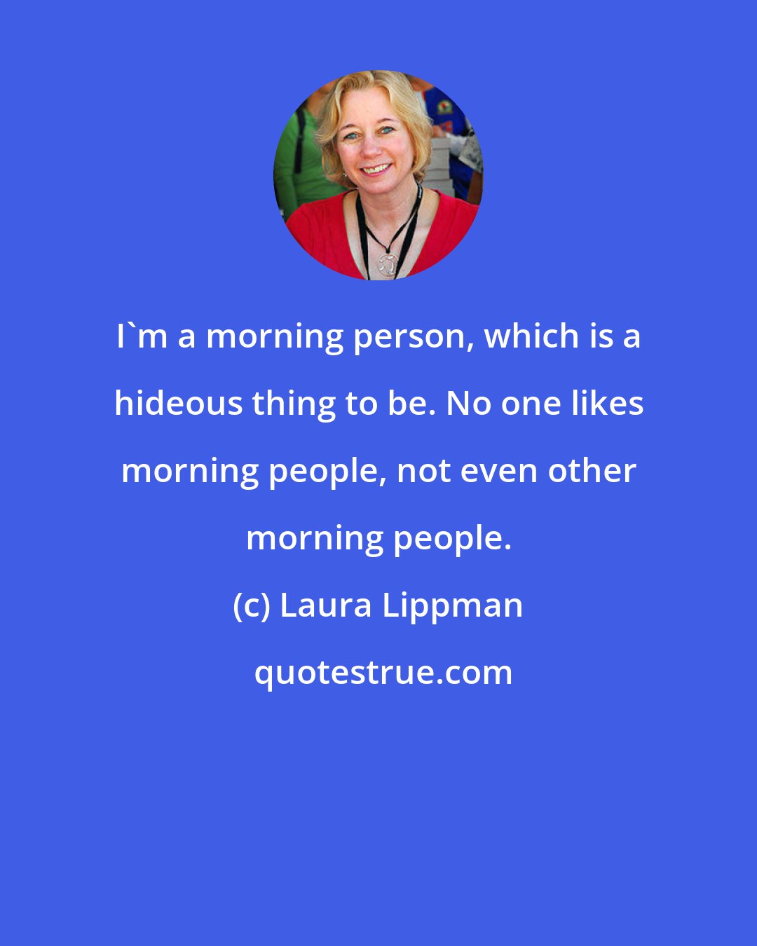 Laura Lippman: I'm a morning person, which is a hideous thing to be. No one likes morning people, not even other morning people.