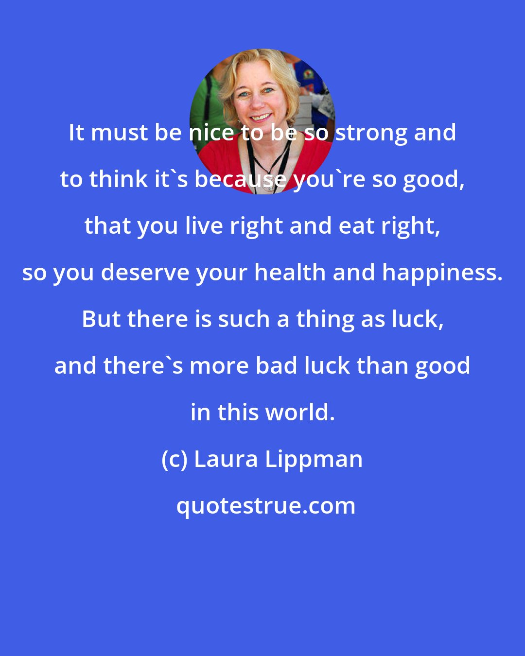 Laura Lippman: It must be nice to be so strong and to think it's because you're so good, that you live right and eat right, so you deserve your health and happiness. But there is such a thing as luck, and there's more bad luck than good in this world.