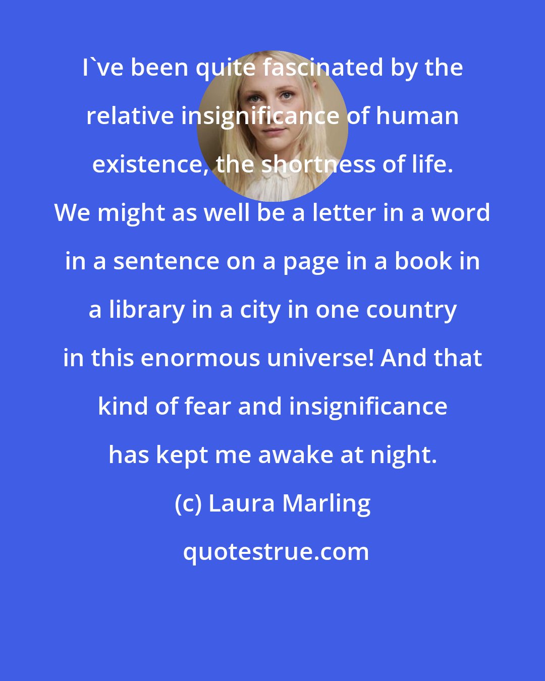 Laura Marling: I've been quite fascinated by the relative insignificance of human existence, the shortness of life. We might as well be a letter in a word in a sentence on a page in a book in a library in a city in one country in this enormous universe! And that kind of fear and insignificance has kept me awake at night.