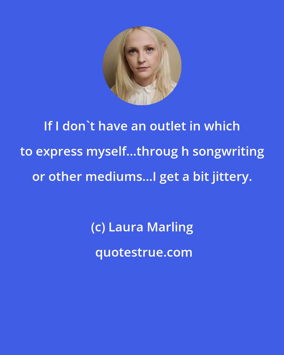 Laura Marling: If I don't have an outlet in which to express myself...throug h songwriting or other mediums...I get a bit jittery.