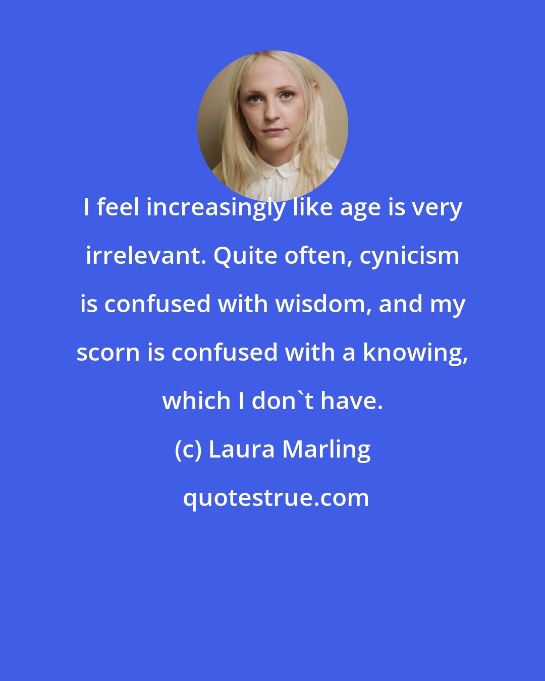 Laura Marling: I feel increasingly like age is very irrelevant. Quite often, cynicism is confused with wisdom, and my scorn is confused with a knowing, which I don't have.