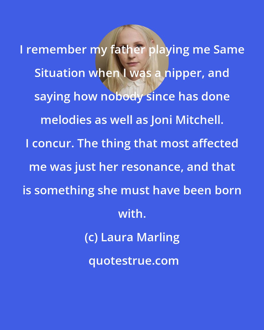 Laura Marling: I remember my father playing me Same Situation when I was a nipper, and saying how nobody since has done melodies as well as Joni Mitchell. I concur. The thing that most affected me was just her resonance, and that is something she must have been born with.