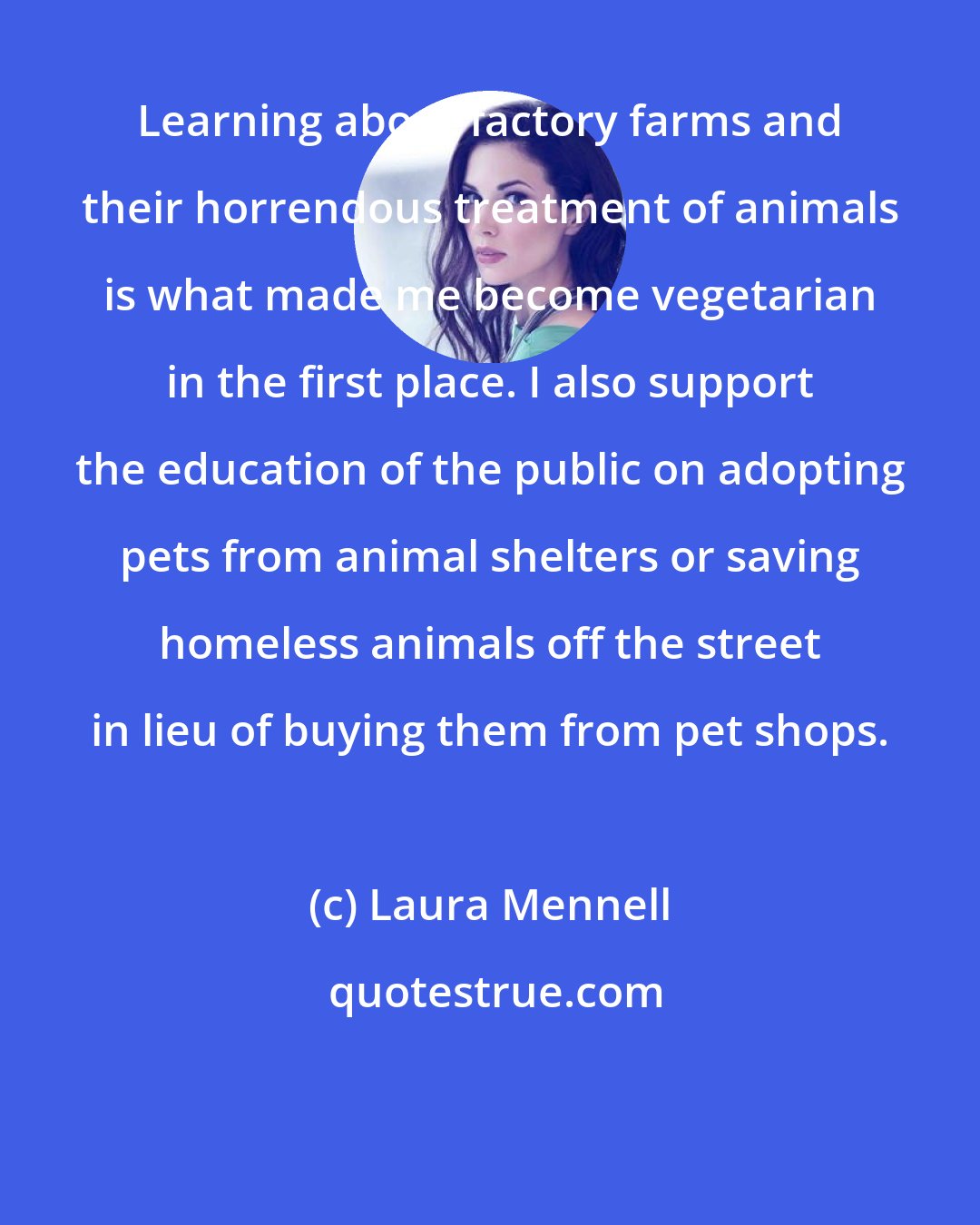 Laura Mennell: Learning about factory farms and their horrendous treatment of animals is what made me become vegetarian in the first place. I also support the education of the public on adopting pets from animal shelters or saving homeless animals off the street in lieu of buying them from pet shops.