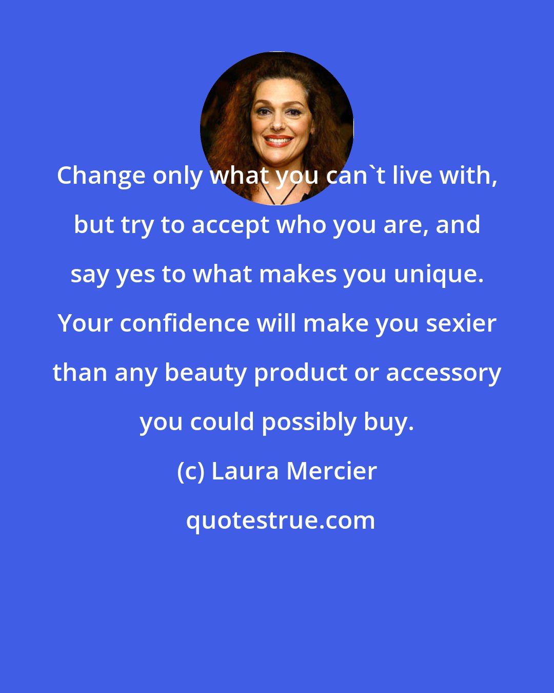 Laura Mercier: Change only what you can't live with, but try to accept who you are, and say yes to what makes you unique. Your confidence will make you sexier than any beauty product or accessory you could possibly buy.