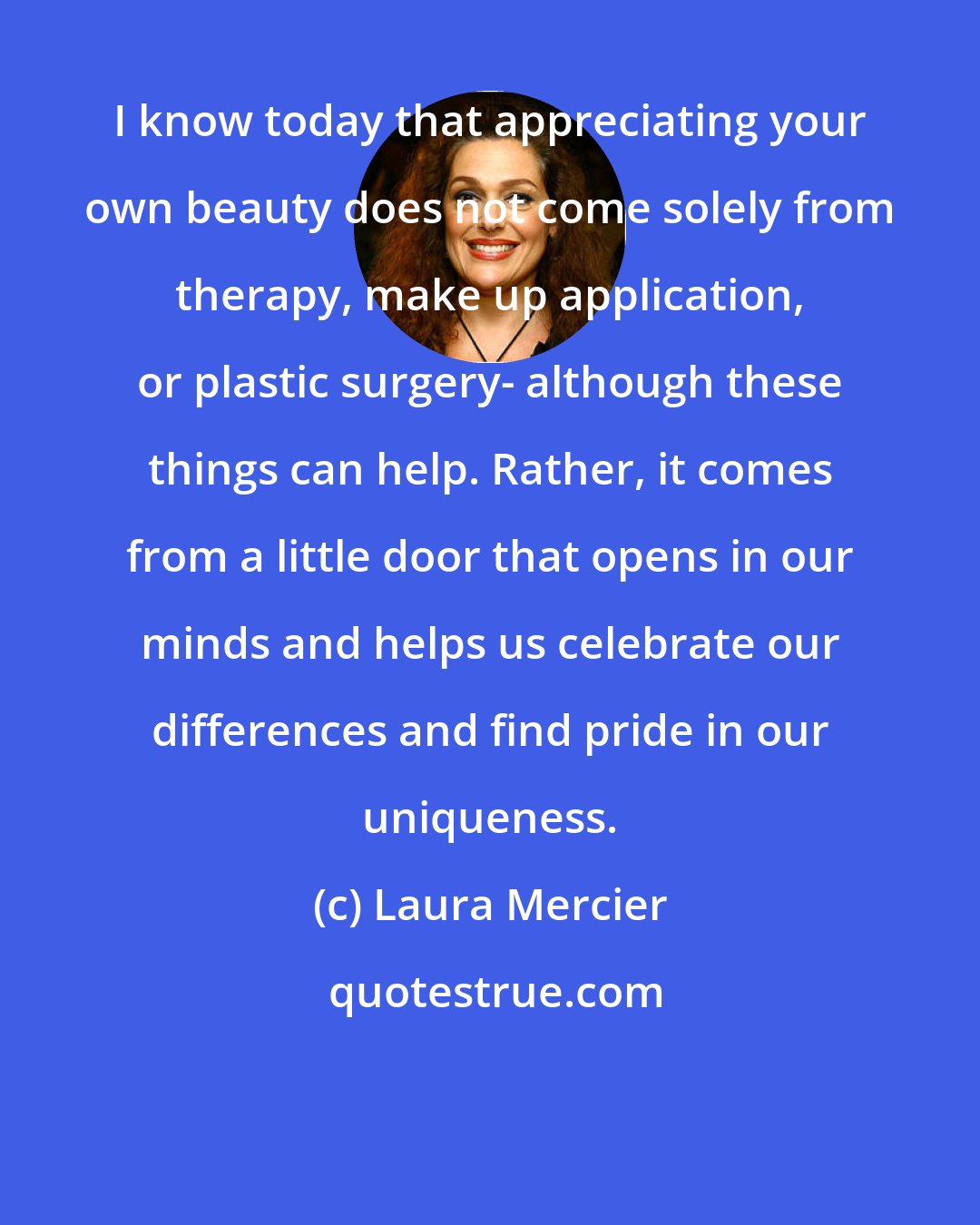 Laura Mercier: I know today that appreciating your own beauty does not come solely from therapy, make up application, or plastic surgery- although these things can help. Rather, it comes from a little door that opens in our minds and helps us celebrate our differences and find pride in our uniqueness.